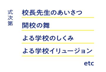 式次第　校長先生のあいさつ　開校の舞　よる学校のしくみ　よる学校イリュージョン　etc